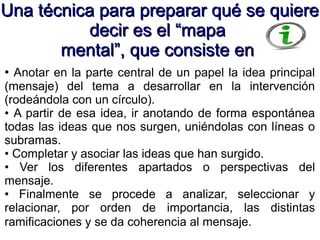 Una técnica para preparar qué se quiereUna técnica para preparar qué se quiere
decir es el “mapadecir es el “mapa
mental”, que consiste enmental”, que consiste en
• Anotar en la parte central de un papel la idea principal
(mensaje) del tema a desarrollar en la intervención
(rodeándola con un círculo).
• A partir de esa idea, ir anotando de forma espontánea
todas las ideas que nos surgen, uniéndolas con líneas o
subramas.
• Completar y asociar las ideas que han surgido.
• Ver los diferentes apartados o perspectivas del
mensaje.
• Finalmente se procede a analizar, seleccionar y
relacionar, por orden de importancia, las distintas
ramificaciones y se da coherencia al mensaje.
 