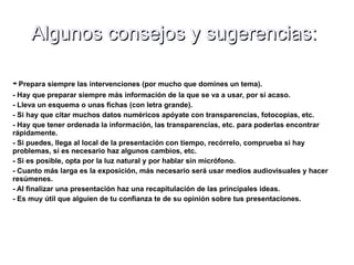 Algunos consejos y sugerencias:Algunos consejos y sugerencias:
- Prepara siempre las intervenciones (por mucho que domines un tema).
- Hay que preparar siempre más información de la que se va a usar, por si acaso.
- Lleva un esquema o unas fichas (con letra grande).
- Si hay que citar muchos datos numéricos apóyate con transparencias, fotocopias, etc.
- Hay que tener ordenada la información, las transparencias, etc. para poderlas encontrar
rápidamente.
- Si puedes, llega al local de la presentación con tiempo, recórrelo, comprueba si hay
problemas, si es necesario haz algunos cambios, etc.
- Si es posible, opta por la luz natural y por hablar sin micrófono.
- Cuanto más larga es la exposición, más necesario será usar medios audiovisuales y hacer
resúmenes.
- Al finalizar una presentación haz una recapitulación de las principales ideas.
- Es muy útil que alguien de tu confianza te de su opinión sobre tus presentaciones.
 