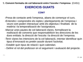 13
-Presa de contacte amb l’empresa, abans de començar el curs.
-Entendre i comprendre els reptes i plantejaments de l’empresa i
veure com poden interactuar amb els objectius i finalitats de la
matèria i la temporalització de l’assignatura.
-Marcar unes pautes de col·laboració clares, formalitzant la
realització de convenis que responsabilitzin les direccions de les
dues entitats: la direcció de l’escola i la direcció de l’empresa.
-Tenir clares les intencions de la col·laboració, intentar identificar quin
tipus d’innovació es pretén assolir durant l’activitat.
- Establir quin tipus de relació i quin calendari.
- Definir el rol del professor en el seguiment i avaluació del projecte.
...
EXERCICIS GUIATS
/ 20
COM?
5. Conveni formatiu de col·laboració entre l’escola i l’empresa (CAS1)
 