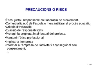 14
●Ètica, justa i responsable col·laboracio de creixement.
●Comercialització de l’escola o mercantilitzar el procés educatiu
●Criteris d’avaluació
●Evassió de responsabilitats
●Protegir la propietat intel·lectual del projecte.
●Mantenir l’ètica professional
●Implicar a l’empresa
●Informar a l’empresa de l’activitat i aconseguir el seu
consentiment,
...
PRECAUCIONS O RISCS
/ 20
 
