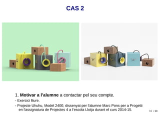 16
1. Motivar a l’alumne a contactar pel seu compte.
- Exercici lliure.
- Projecte Uhuhu, Model 2400, dissenyat per l’alumne Marc Pons per a Progetti
en l'assignatura de Projectes 4 a l’escola Llotja durant el curs 2014-15.
CAS 2
/ 20
 