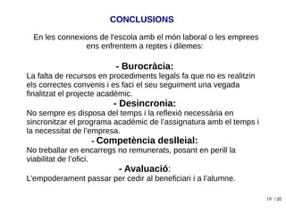 18
En les connexions de l'escola amb el món laboral o les emprees
ens enfrentem a reptes i dilemes:
- Burocràcia:
La falta de recursos en procediments legals fa que no es realitzin
els correctes convenis i es faci el seu seguiment una vegada
finalitzat el projecte acadèmic.
- Desincronia:
No sempre es disposa del temps i la reflexió necessària en
sincronitzar el programa acadèmic de l’assignatura amb el temps i
la necessitat de l’empresa.
- Competència deslleial:
No treballar en encarregs no remunerats, posant en perill la
viabilitat de l’ofici.
- Avaluació:
L’empoderament passar per cedir al beneficiari i a l’alumne.
/ 20
CONCLUSIONS
 