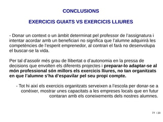 19
- Donar un context o un àmbit determinat pel professor de l’assignatura i
intentar acordar amb un beneficiari no significa que l’alumne adquirirà les
competències de l’esperit emprenedor, al contrari el farà no desenvolupa
el buscar-se la vida.
Per tal d’assolir més grau de llibertat o d’autonomia en la pressa de
decisions que envolten els diferents projectes i preparar-lo adaptar-se al
món professional són millors els exercicis lliures, no tan organitzats
en que l’alumne s’ha d’espavilar pel seu propi compte.
- Tot hi així els exercicis organitzats serveixen a l’escola per donar-se a
conèixer, mostrar unes capacitats a les empreses locals que en futur
contaran amb els coneixements dels nostres alumnes.
CONCLUSIONS
/ 20
EXERCICIS GUIATS VS EXERCICIS LLIURES
 