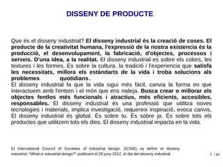 3
DISSENY DE PRODUCTE
Que és el disseny industrial? El disseny industrial és la creació de coses. El
producte de la creativitat humana, l'expressió de la nostra existencia és la
producció, el desenvolupament, la fabricació, d'objectes, processos i
serveis. D'una idea, a la realitat. El disseny industrial es sobre els colors, les
textures i les formes. Es sobre la cultura, la tradició i l'experiencia que satisfa
les necessitats, millora els estàndarts de la vida i troba solucions als
problemes quotidians .
El disseny industrial fa que la vida sigui més fàcil, canvia la forma en que
interactuem amb l'entorn i el món que ens rodeja. Busca crear o millorar els
objectes fentlos més funcionals i atractius, més eficients, accesibles,
responsables. El disseny industrial és una professió que utilitza noves
tecnologies i materials, implica investigació, requereix inspiració, evoca canvis,
El disseny industrial és global. És sobre tu. És sobre jo. És sobre tots els
productes que utilitzem tots els dies. El disseny industrial impacta en la vida.
El International Council of Societies of Industrial design. (ICSID) va definir el disseny
industrial :“What is industrial design?“ publicant el 29 juny 2012, el dia del disseny industrial. / 20
 