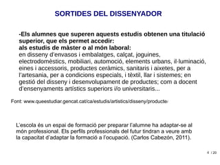 4
SORTIDES DEL DISSENYADOR
-Els alumnes que superen aquests estudis obtenen una titulació
superior, que els permet accedir:
als estudis de màster o al món laboral:
en disseny d’envasos i embalatges, calçat, joguines,
electrodomèstics, mobiliari, automoció, elements urbans, il·luminació,
eines i accessoris, productes ceràmics, sanitaris i aixetes, per a
l’artesania, per a condicions especials, i tèxtil, llar i sistemes; en
gestió del disseny i desenvolupament de productes; com a docent
d’ensenyaments artístics superiors i/o universitaris...
Font: www.queestudiar.gencat.cat/ca/estudis/artistics/disseny/producte/
/ 20
L’escola és un espai de formació per preparar l’alumne ha adaptar-se al
món professional. Els perfils professionals del futur tindran a veure amb
la capacitat d’adaptar la formació a l’ocupació. (Carlos Cabezón, 2011).
 