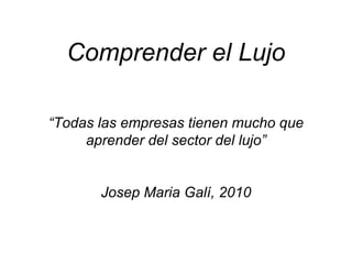 Comprender el Lujo
     p            j

“Todas las empresas tienen mucho que
     aprender del sector del lujo”


       Josep Maria Galí, 2010
 