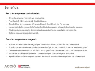 Beneficis
Per a les empreses consolidades:
- Diversificació de mercats i/o productes.
- Procés de R+D+i més ràpid, flexible i barat.
- Rendibilitzar les inversions d’immobilitzats infrautilitzats de l’empresa.
- Increment de la capacitat d’adaptació de l’empresa a les exigències del mercat.
- Ajudar a incrementar la demanda dels productes de la pròpia companyia.
- Retorns econòmics de la inversió.
Per a les empreses emergents:
- Validació del model de negoci per maximitzar el seu potencial de creixement.
- Posicionament en el mercat de forma més ràpida. Soci industrial com a “early-adopter”.
- Coneixements de mercat, eficàcia en la gestió i accés a xarxa de contactes d’alt valor.
- Suport en el desenvolupament i creixement per part de la gran empresa.
- Aportació econòmica que li permet fer un salt endavant en el procés de creixement.
 