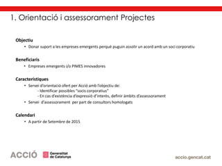 1. Orientació i assessorament Projectes
Objectiu
• Donar suport a les empreses emergents perquè puguin assolir un acord amb un soci corporatiu
Beneficiaris
• Empreses emergents i/o PIMES innovadores
Característiques
• Servei d’orientació ofert per Acció amb l’objectiu de:
- Identificar possibles “socis corporatius”
- En cas d’existència d’expressiò d’interès, definir àmbits d’assessorament
• Servei d’assessorament per part de consultors homologats
Calendari
• A partir de Setembre de 2015
 