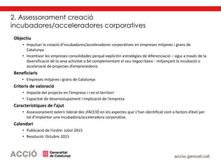 2. Assessorament creació
incubadores/acceleradores corporatives
Objectiu
• Impulsar la creació d’incubadores/acceleradores corporatives en empreses mitjanes i grans de
Catalunya.
• Incentivar les empreses consolidades perquè explicitin estratègies de diferenciació – sigui a través de la
diversificació de la seva activitat o bé complementant el seu negoci bàsic- mitjançant la incubació o
acceleració de projectes d’emprenedoria.
Beneficiaris
• Empreses mitjanes i grans de Catalunya
Criteris de valoració
• Impacte del projecte en l’empresa i i en el territori
• Capacitat de desenvolupament i implicació de l’empresa
Característiques de l’ajut
• Assessorament extern liderat des d’ACCIÓ en els aspectes que s’han identificat com a factors d’èxit per
tal d’implantar una incubadora/acceleradora corporativa.
Calendari
• Publicació de l’ordre: Juliol 2015
• Resolució: Octubre 2015
 