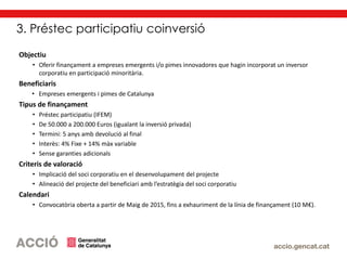 3. Préstec participatiu coinversió
Objectiu
• Oferir finançament a empreses emergents i/o pimes innovadores que hagin incorporat un inversor
corporatiu en participació minoritària.
Beneficiaris
• Empreses emergents i pimes de Catalunya
Tipus de finançament
• Préstec participatiu (IFEM)
• De 50.000 a 200.000 Euros (igualant la inversió privada)
• Termini: 5 anys amb devolució al final
• Interès: 4% Fixe + 14% màx variable
• Sense garanties adicionals
Criteris de valoració
• Implicació del soci corporatiu en el desenvolupament del projecte
• Alineació del projecte del beneficiari amb l’estratègia del soci corporatiu
Calendari
• Convocatòria oberta a partir de Maig de 2015, fins a exhauriment de la línia de finançament (10 M€).
 