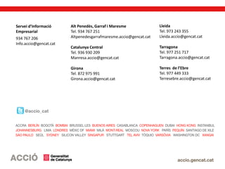 Servei d’Informació
Empresarial
934 767 206
Info.accio@gencat.cat
Alt Penedès, Garraf i Maresme
Tel. 934 767 251
Altpenedesgarrafmaresme.accio@gencat.cat
Catalunya Central
Tel. 936 930 209
Manresa.accio@gencat.cat
Girona
Tel. 872 975 991
Girona.accio@gencat.cat
Lleida
Tel. 973 243 355
Lleida.accio@gencat.cat
Tarragona
Tel. 977 251 717
Tarragona.accio@gencat.cat
Terres de l’Ebre
Tel. 977 449 333
Terresebre.accio@gencat.cat
 