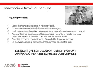  Sense comercialització no hi ha innovació.
 La innovació no és només innovació tecnològica.
 Les innovacions disruptives van associades canvis en el model de negoci
 Per mantenir-se en el mercat les empreses han d’innovar de manera
continuada i estar atentes a les innovacions disruptives
 Per a les empreses consolidades és molt difícil i costós innovar
 La innovació radical prové fonamentalment de les start-ups
LES START-UPS SÓN UNA OPORTUNITAT I UNA FONT
D’INNOVACIÓ PER A LES EMPRESES CONSOLIDADES
Algunes premisses:
Innovació a través d’Start-ups
 