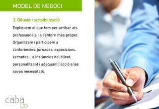 MODEL DE NEGOCI
3.Difusióisensibilització
è óExpliquem el què fem amb la intenció
d’acostar-nos als professionals i a l’entorn
més proper. Organitzem i participem en
èconferències, jornades, exposicions,
xerrades,…a instàncies del cliente,
personalitzant i adequant l’acció a les seves
necessitats.
Servicios para la sostenibilidad
 
