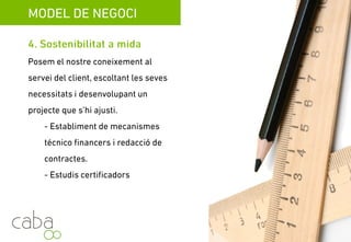MODEL DE NEGOCI
4. Sostenibilitad a mida
Posem el nostre coneixement al servei del
client, escoltant les seves necessitats i
desenvolupant un projecte que s’ajusti a
aquestes.
- Establiment de mecanismes tècnics
financers i redacció de contractes.
- Estudis certificadors
Servicios para la sostenibilidad
 