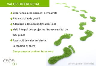 VALOR DIFERENCIAL
Experiència i coneixements demostrats en més
de 450 projectes sosteniblesde 450 projectes sostenibles
Alta capacitat de gestió
Visió integral dels projectes i transversalitat de
disciplines
Aportació de valor ambiental i econòmic alAportació de valor ambiental i econòmic al
client
Compromesos amb un futur verd
Servicios para la sostenibilidadServicios para la sostenibilidad
 