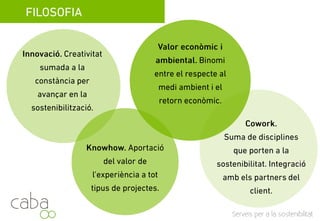 FILOSOFIA
Valor econòmic i
Innovació. Creativitat
sumada a la constancia
ambiental. Binomi entre el
respecte al medi ambient i
per avançar en la
sostenibilizació
respecte al medi ambient i
el retorn econòmic.
sostenibilizació.
Cowork.
Knowhow. Aportació del
valor de la experiència en
Suma de disciplines que porten
a la sostenibilitat: arquitectura,
valor de la experiència en
tot tipus de projectes.
enginyeria, ciències
ambientals…
Servicios para la sostenibilidad
ambientals…
 