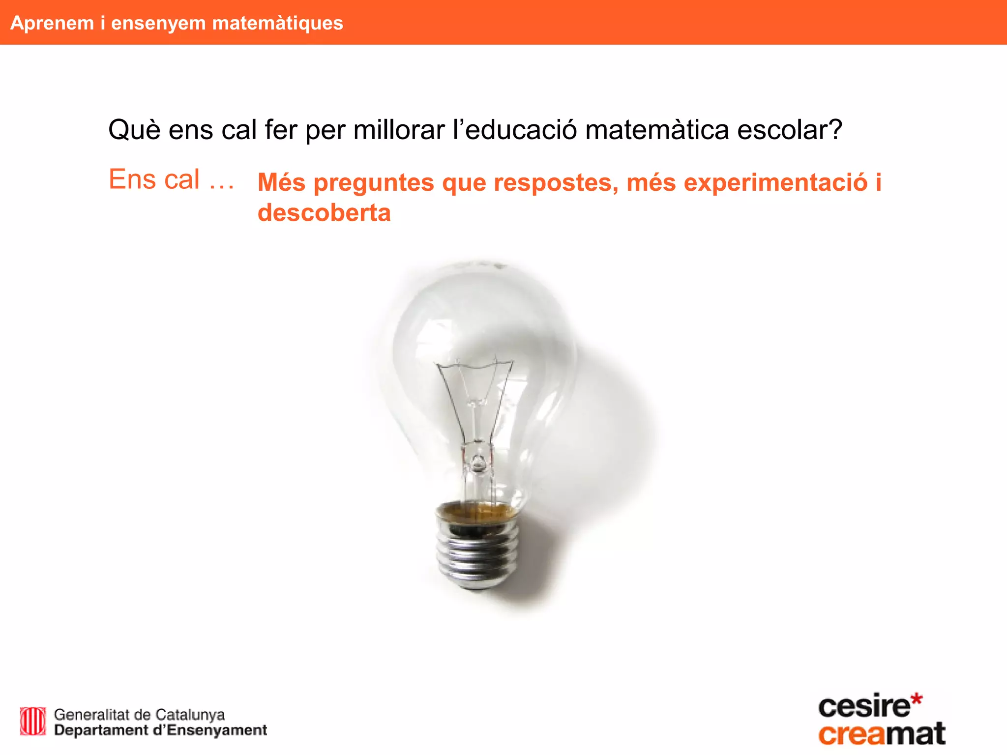 Aprenem i ensenyem matemàtiques




         Què ens cal fer per millorar l’educació matemàtica escolar?
         Ens cal … Més preguntes que respostes, més experimentació i
                      descoberta
 