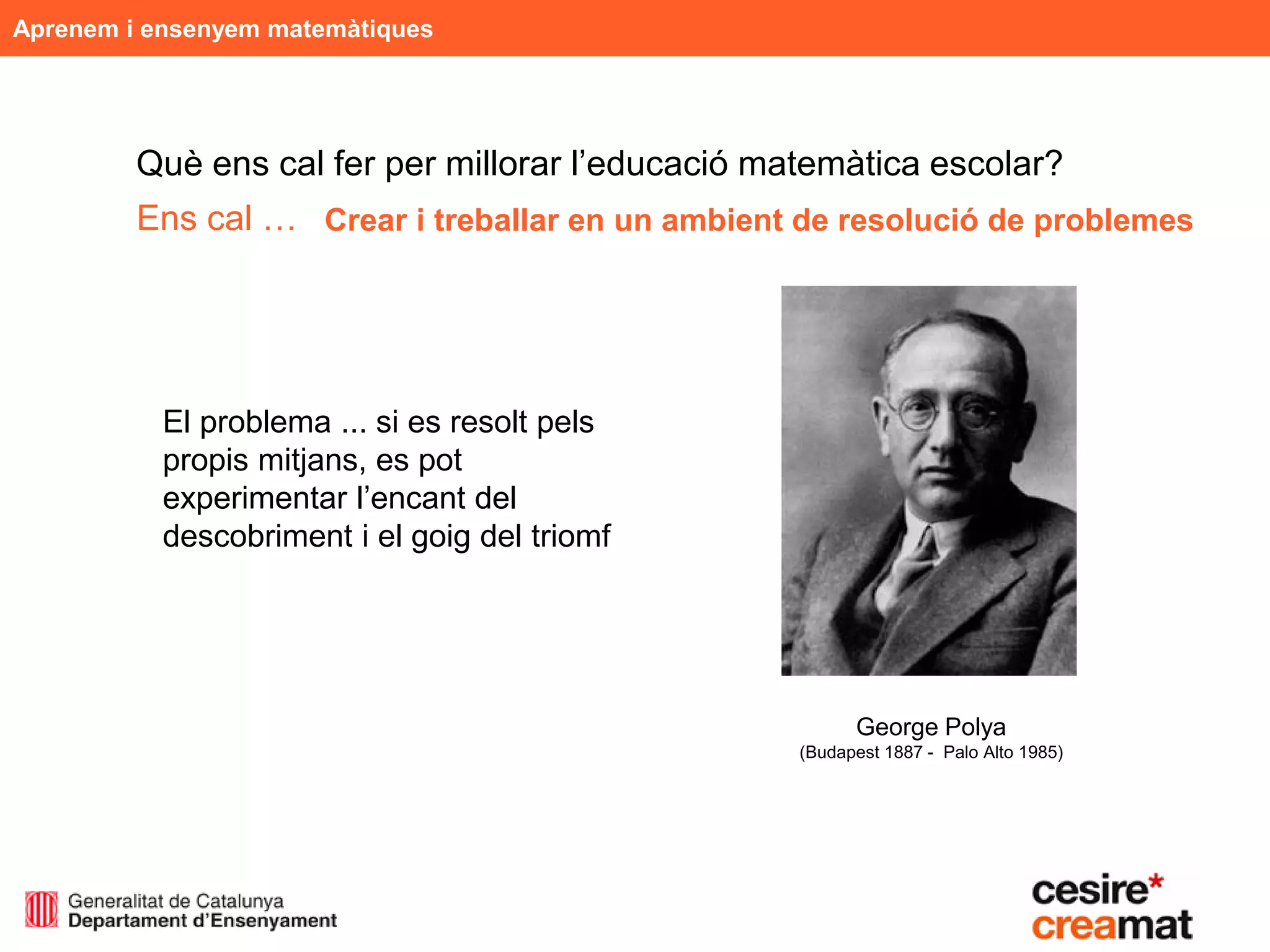 Aprenem i ensenyem matemàtiques




         Què ens cal fer per millorar l’educació matemàtica escolar?
         Ens cal … Crear i treballar en un ambient de resolució de problemes




           El problema ... si es resolt pels
           propis mitjans, es pot
           experimentar l’encant del
           descobriment i el goig del triomf




                                                         George Polya
                                                   (Budapest 1887 - Palo Alto 1985)
 