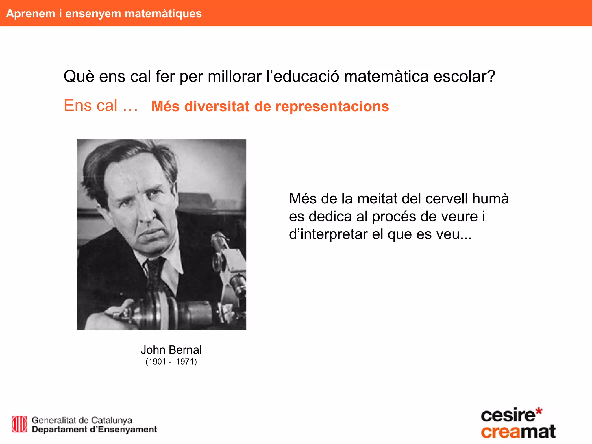 Aprenem i ensenyem matemàtiques




         Què ens cal fer per millorar l’educació matemàtica escolar?
         Ens cal … Més diversitat de representacions




                                       Més de la meitat del cervell humà
                                       es dedica al procés de veure i
                                       d’interpretar el que es veu...




                     John Bernal
                      (1901 - 1971)
 