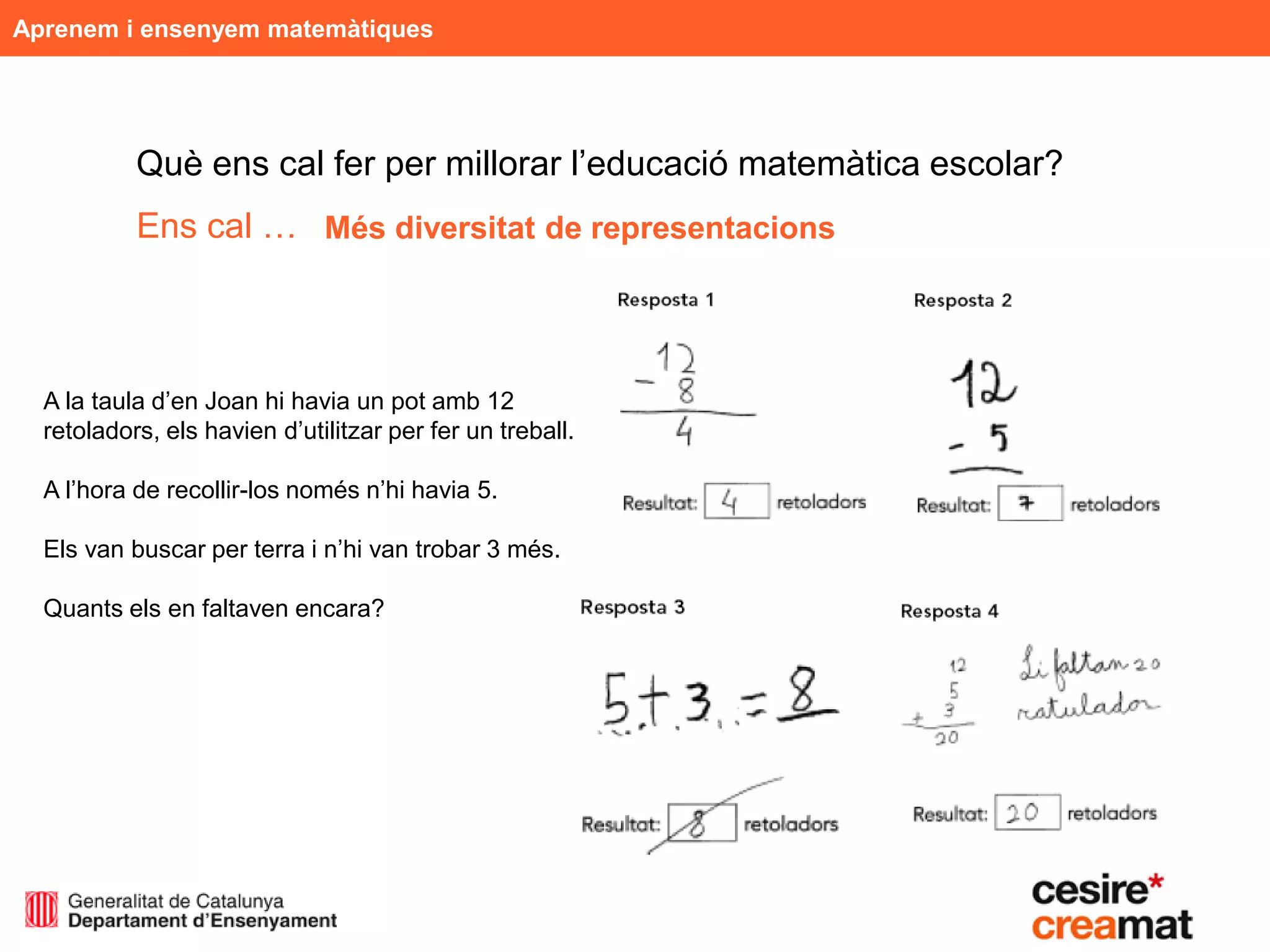 Aprenem i ensenyem matemàtiques




           Què ens cal fer per millorar l’educació matemàtica escolar?
           Ens cal … Més diversitat de representacions



  A la taula d’en Joan hi havia un pot amb 12
  retoladors, els havien d’utilitzar per fer un treball.

  A l’hora de recollir-los només n’hi havia 5.

  Els van buscar per terra i n’hi van trobar 3 més.

  Quants els en faltaven encara?
 