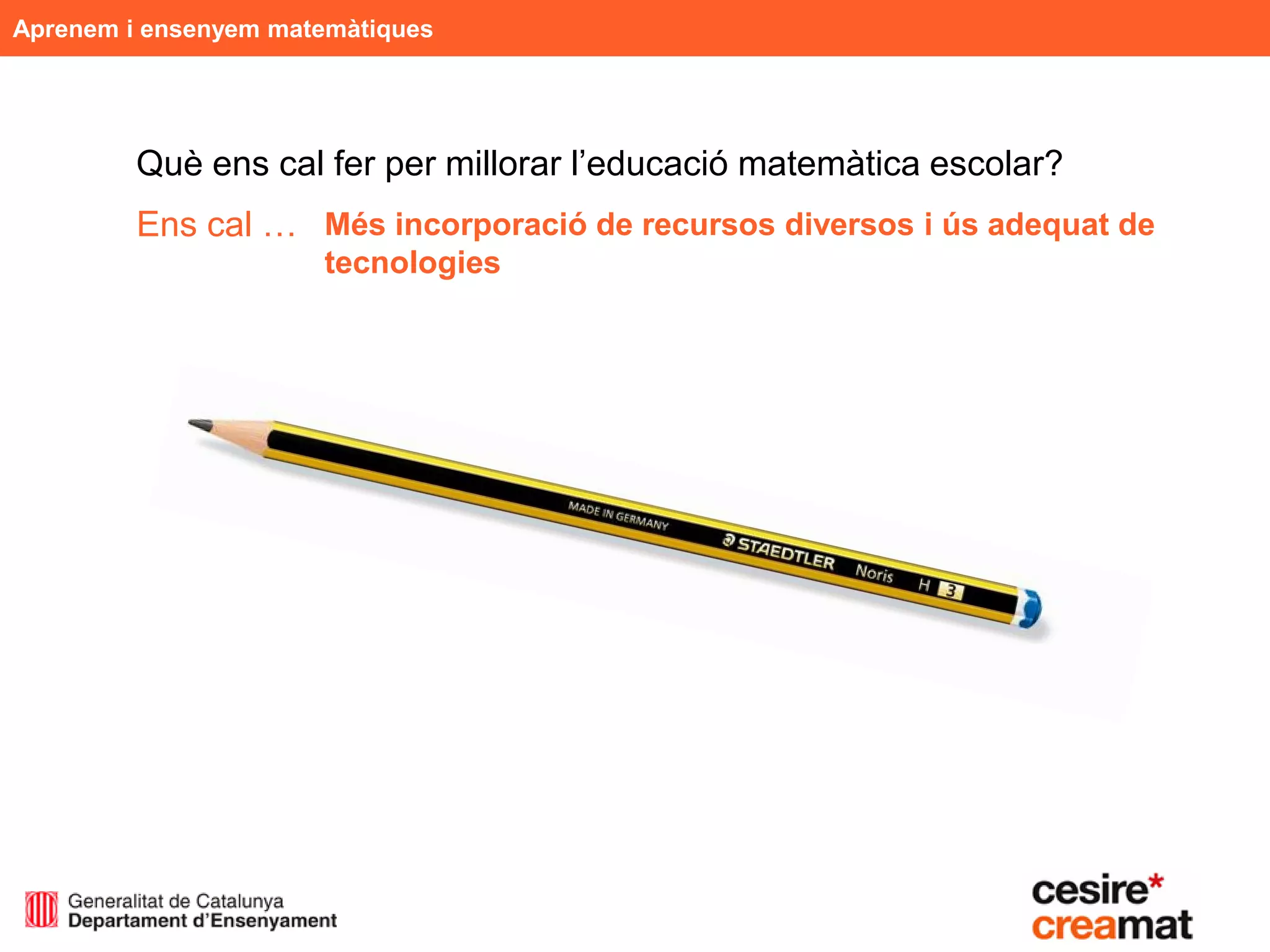 Aprenem i ensenyem matemàtiques




         Què ens cal fer per millorar l’educació matemàtica escolar?
         Ens cal … Més incorporació de recursos diversos i ús adequat de
                      tecnologies
 