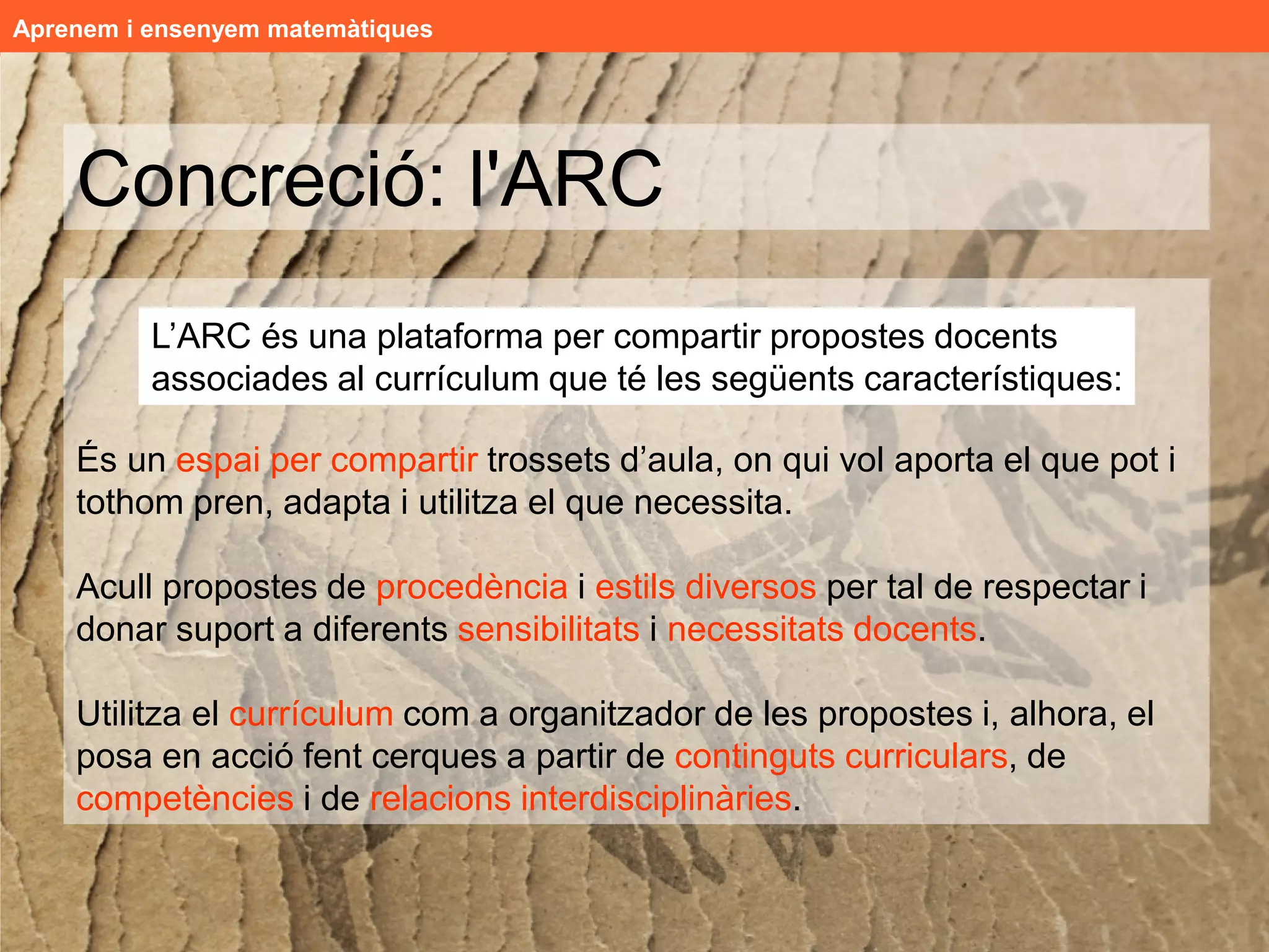 Aprenem i ensenyem matemàtiques




    Concreció: l'ARC
         L’ARC és una plataforma per compartir propostes docents
         associades al currículum que té les següents característiques:
    Detecció d'una necessitat
    És un espai per compartir trossets d’aula, on qui vol aporta el que pot i
     Mestres i professorat, en el nostre dia a dia, creem, cerquem,
    tothom pren, adapta i recursos docents que necessita.
     seleccionem, adaptem i utilitzem molts utilitza el de
     qualitat


    Acull propostes de quantitat de recursos d'estils
     Existeixen i es generen una gran procedència i estils diversos per tal de respectar i
     diversos i ubicació dispersa.
    donar suport a diferents sensibilitats i necessitats docents.
     Compartir aquesta riquesa didàctica dóna suport als i les
     docents i alhora reverteix positivament en el sistema educatiu.

    Utilitza el currículum com a organitzador de les propostes i, alhora, el
    posa en acció fent cerques a partir de continguts curriculars, de
    competències i de relacions interdisciplinàries.
 