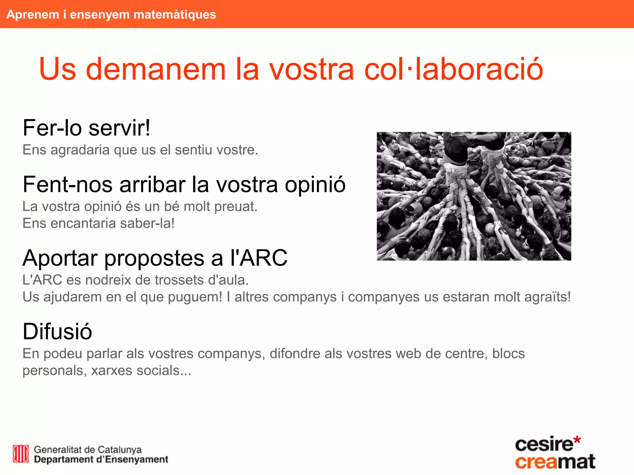 Aprenem i ensenyem matemàtiques



    Us demanem la vostra col·laboració
  Fer-lo servir!
  Ens agradaria que us el sentiu vostre.

  Fent-nos arribar la vostra opinió
  La vostra opinió és un bé molt preuat.
  Ens encantaria saber-la!

  Aportar propostes a l'ARC
  L'ARC es nodreix de trossets d'aula.
  Us ajudarem en el que puguem! I altres companys i companyes us estaran molt agraïts!

  Difusió
  En podeu parlar als vostres companys, difondre als vostres web de centre, blocs
  personals, xarxes socials...
 