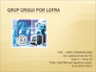 UOC – GRAU CRIMINOLOGIA Ús i aplicació de les TIC Aula 3 – Grup 14 Tutor: José Manuel Aguilera Luque  Curs 2011-2012 