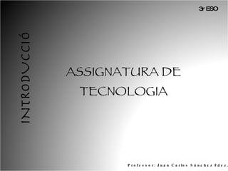 INTRODUCCIÓ ASSIGNATURA DE TECNOLOGIA Professor: Juan Carlos Sánchez Fdez. 3r ESO 