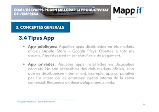 14
© Copyright Mappit 2014 – Tots els drets reservats
COM L’ÚS D’APPS PODEN MILLORAR LA PRODUCTIVITAT
DE L’EMPRESA
3. CONCEPTES GENERALS
3.4 Tipus App
•  App públiques: Aquelles apps distribuïdes en els markets
oﬁcials (Apple Store – Google Play). Obertes a tots els
usuaris. Aquestes poden ser gratuïtes o de pagament.
•  App privades: Aquelles apps instal·lades en dispositius
concrets. No són accessibles des dels markets oﬁcials, sino
que es distribueixen internament. Exemple: app corporativa
per l’ús intern de les empreses, gestió interna de la xarxa
comercial. Requereix un desenvolupament a mida.
 
