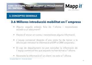 16
© Copyright Mappit 2014 – Tots els drets reservats
COM L’ÚS D’APPS PODEN MILLORAR LA PRODUCTIVITAT
DE L’EMPRESA
3. CONCEPTES GENERALS
3.6 Millores introducció mobilitat en l’empresa
•  Alguna vegada estaves fora de l’oﬁcina i necessitaves
accedir a un document?
•  Havies d’enviar un correu i necessitaves alguna informació.
•  L’equip comercial després d’una visita ha de tornar a la
oﬁcina per introduir la informació al ERP o CRM corporatiu.
•  El cap de departament no pot consultar la informació de
l’equip comercial ﬁns que aquests no han tornat a l’oﬁcina.
•  Necessito la informació d’un client i no estic a l’oﬁcina.
 