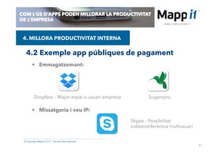 21
© Copyright Mappit 2014 – Tots els drets reservats
COM L’ÚS D’APPS PODEN MILLORAR LA PRODUCTIVITAT
DE L’EMPRESA
4.2 Exemple app públiques de pagament
4. MILLORA PRODUCTIVITAT INTERNA
•  Emmagatzemant:
•  Missatgeria i veu IP:
Dropbox – Major espai o usuari empresa Sugarsync
Skype – Possibilitat
videoconferència multiusuari
 