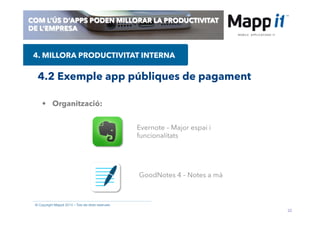 22
© Copyright Mappit 2014 – Tots els drets reservats
COM L’ÚS D’APPS PODEN MILLORAR LA PRODUCTIVITAT
DE L’EMPRESA
4.2 Exemple app públiques de pagament
4. MILLORA PRODUCTIVITAT INTERNA
•  Organització:
GoodNotes 4 – Notes a mà
Evernote – Major espai i
funcionalitats
 
