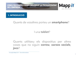3
© Copyright Mappit 2014 – Tots els drets reservats
COM L’ÚS D’APPS PODEN MILLORAR LA PRODUCTIVITAT
DE L’EMPRESA
Quants de vosaltres porteu un smartphone?
1. INTRODUCCIÓ
I una tablet?
Quants utilitzeu els dispositius per altres
coses que no siguin correu, xarxes socials,
jocs?
 