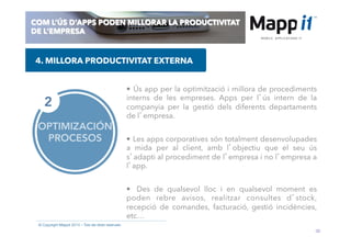 30
© Copyright Mappit 2014 – Tots els drets reservats
COM L’ÚS D’APPS PODEN MILLORAR LA PRODUCTIVITAT
DE L’EMPRESA
OPTIMIZACIÓN
PROCESOS
2
•  Ús app per la optimització i millora de procediments
interns de les empreses. Apps per l’ús intern de la
companyia per la gestió dels diferents departaments
de l’empresa.
•  Les apps corporatives són totalment desenvolupades
a mida per al client, amb l’objectiu que el seu ús
s’adapti al procediment de l’empresa i no l’empresa a
l’app.
•  Des de qualsevol lloc i en qualsevol moment es
poden rebre avisos, realitzar consultes d’stock,
recepció de comandes, facturació, gestió incidències,
etc…
4. MILLORA PRODUCTIVITAT EXTERNA
 