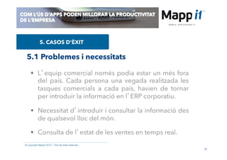 38
© Copyright Mappit 2014 – Tots els drets reservats
COM L’ÚS D’APPS PODEN MILLORAR LA PRODUCTIVITAT
DE L’EMPRESA
5. CASOS D’ÈXIT
•  L’equip comercial només podia estar un més fora
del país. Cada persona una vegada realitzada les
tasques comercials a cada país, havien de tornar
per introduir la informació en l’ERP corporatiu.
•  Necessitat d’introduir i consultar la informació des
de qualsevol lloc del món.
•  Consulta de l’estat de les ventes en temps real.
5.1 Problemes i necessitats
 