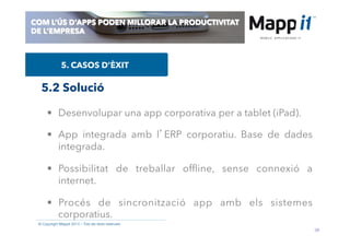 39
© Copyright Mappit 2014 – Tots els drets reservats
COM L’ÚS D’APPS PODEN MILLORAR LA PRODUCTIVITAT
DE L’EMPRESA
5. CASOS D’ÈXIT
•  Desenvolupar una app corporativa per a tablet (iPad).
•  App integrada amb l’ERP corporatiu. Base de dades
integrada.
•  Possibilitat de treballar ofﬂine, sense connexió a
internet.
•  Procés de sincronització app amb els sistemes
corporatius.
5.2 Solució
 