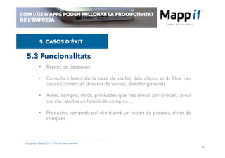 41
© Copyright Mappit 2014 – Tots els drets reservats
COM L’ÚS D’APPS PODEN MILLORAR LA PRODUCTIVITAT
DE L’EMPRESA
5. CASOS D’ÈXIT
5.3 Funcionalitats
•  Report de despeses
•  Consulta i festió de la base de dades dels clients amb ﬁltre per
usuari (comercial, director de ventes, director general).
•  Rutes, compra, stock, productes que has deixat per probar, càlcul
del risc, alertes en funció de compres…
•  Productes comprats pel client amb un report de progrés, ritme de
compres…
 