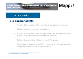 42
© Copyright Mappit 2014 – Tots els drets reservats
COM L’ÚS D’APPS PODEN MILLORAR LA PRODUCTIVITAT
DE L’EMPRESA
5. CASOS D’ÈXIT
5.3 Funcionalitats
•  A partir de les ventes…ﬁltres per país, o pel que ens convingui.
•  Mateixa visio en funció dels treballadors
•  A partir d’un mateix client, es pot veure tots els intercanvis de
correus amb diferents departaments de l’empresa
•  Catàleg de productes, vídeos, events de l’empresa
•  Sincronització manual amb ERP… però ara ja, sincronització en
background sempre que hi hagi connexió.
 