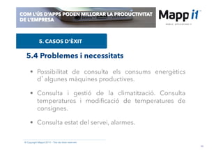 44
© Copyright Mappit 2014 – Tots els drets reservats
COM L’ÚS D’APPS PODEN MILLORAR LA PRODUCTIVITAT
DE L’EMPRESA
5. CASOS D’ÈXIT
•  Possibilitat de consulta els consums energètics
d’algunes màquines productives.
•  Consulta i gestió de la climatització. Consulta
temperatures i modiﬁcació de temperatures de
consignes.
•  Consulta estat del servei, alarmes.
5.4 Problemes i necessitats
 