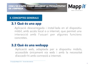 8
© Copyright Mappit 2014 – Tots els drets reservats
COM L’ÚS D’APPS PODEN MILLORAR LA PRODUCTIVITAT
DE L’EMPRESA
3. CONCEPTES GENERALS
3.1 Què és una app
3.2 Què és una webapp
Aplicació descarregada i instal·lada en el dispositiu
mòbil, amb accés local o a internet, que permet una
interacció amb l’usuari per algunes funcions
concretes.
Aplicació web, adaptada per a dispositiu mòbils,
accessible únicament via web i amb la necessitat
d’accedir-hi amb connexió a internet.
 