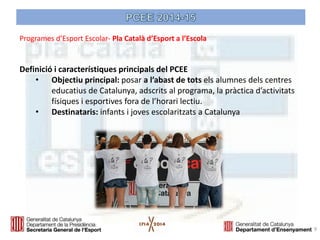 Definició i característiques principals del PCEE 
•Objectiu principal: posar a l’abast de tots els alumnes dels centres educatius de Catalunya, adscrits al programa, la pràctica d’activitats físiques i esportives fora de l’horari lectiu. 
•Destinataris: infants i joves escolaritzats a Catalunya 
9 
Programes d’Esport Escolar- Pla Català d’Esport a l’Escola  
