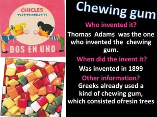 Chewing gum  Who invented it?  Thomas  Adams  was the one who invented the  chewing gum.  When did the invent it? Was invented in 1899 Other information?  Greeks already used a kind of chewing gum, which consisted ofresin trees 
