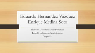 Eduardo Hernández Vázquez
Enrique Medina Soto
Profesora: Guadalupe Anizar Hernández
Tema: El embarazo en las adolescentes
Grupo: 251
 