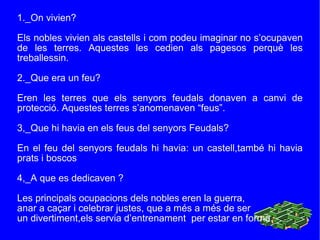 1._On vivien? Els nobles vivien als castells   i com podeu imaginar no s’ocupaven de les terres. Aquestes les cedien als pagesos perquè les treballessin. 2._Que era un feu? Eren les terres que els senyors feudals donaven a canvi de protecció. Aquestes terres s’anomenaven “feus”. 3,_Que hi havia en els feus del senyors Feudals? En el feu del senyors feudals hi havia: un castell,també hi havia prats i boscos 4,_A que es dedicaven ? Les principals ocupacions dels nobles eren la guerra, anar a caçar i celebrar justes, que a més a més de ser  un divertiment,els servia d’entrenament  per estar en forma. 
