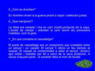 5._Com es divertien? Es divertien anant a la guerra,anant a caçar i celebrant justes. 6,_Que menjaven? La dieta era variada i rica en carn (rostit),producte de la caça. L’excés de menjar i sobretot la carn sovint els provocava malalties, com la gota. 7._En que consistia el vassallatge? El pacte de vassallatge era un compromís que s’establia entre un senyor i un vassall. El senyor li oferia un feu (terres) al vassall. El vassall es comprometia a obeir el senyor ,donar-li ajut militar i treballar per ell a canvi de la seva protecció. A causa d’aquest pacte , la societat rebia el nom de feudal. 
