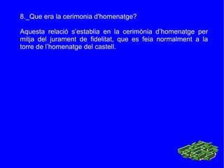 8._Que era la cerimonia d'homenatge? Aquesta relació s’establia en la cerimònia d’homenatge per mitja del jurament de fidelitat, que es feia normalment a la torre de l’homenatge del castell. 