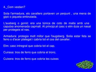 4._Com vestien? Sota l'armadura, els cavallers portaven un perpunt , una mena de gipò o jaqueta embrutada. L'ausberg o gonió: era una túnica de coto de malla amb una  caputxa anomenada capmall. Al principi,el casc o elm duia un nasal per protegeix el nas. Armadura: protegia molt millor que l'augsberg. Solia estar feta se ferro o d'acer plategat i cabria tot el cos del cavaller. Elm: casc intregral que cobria tot el cap. Cuirasa: tros de ferro que cobria el tronc. Cuixera: tros de ferro que cobria les cuixes 