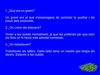 1._Què era un gremi? Un gremi era el que s'encarregava de controlar la qualitat i els preus dels productes. 2._On vivien els artesans? Vivien a les ciutats normalment, ja que les preferien per que eren els llocs on hi havia més activitat comercia l. 3._On treballaven? Treballaven als tallers. Cada taller tenia un mestre que dirigia els obrers. Estaven a les ciutats. 