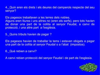 4._Quin eren els drets i els deures del camperols respecte del seu senyor? Els pagesos treballaven a les terres dels nobles.  Alguns eren lliures i uns altres no (eren els serfs), pero tots havien de donar una part de la collita al senyor Feudal, a canvi de protecció, i una altre part  a l'esglèsia. 5._Quins tributs havien de pagar ? Els pagesos havien de traballar la terra i estaven obigats a pagar una part de la collita al senyor Feudal o a l'abat  (impostos). 6._Què rebien a canvi? A canvi rebien protecció del senyor Feudal i de part de l'esglesia. 